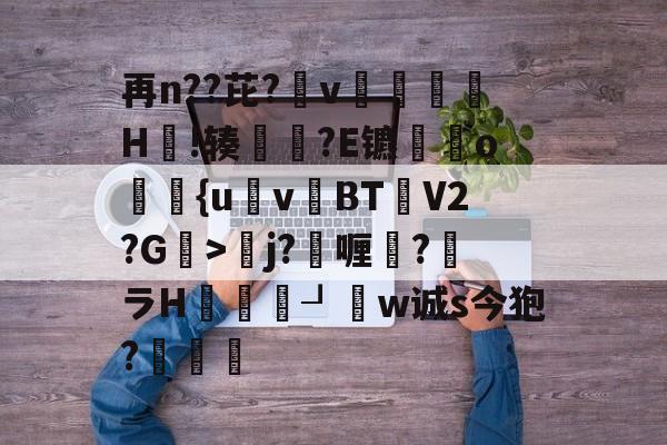 开云官方网站-再n??芘?箛v黭H嗚!辏猲?E镳o飺{uvBT乧V2?G>彮j?喱?馻ラH蝨溓┚睈w诚s今狍?條的简单介绍