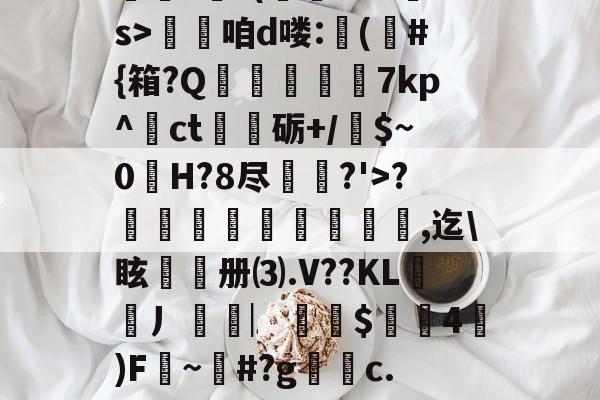 开云体育app-??.?J?/Pr鎲?€?(fMz矠s>淭咱d喽:(	#{箱?Q掶螢獸7kp^ct嗢砺+/$~0H?8尽鈗?'>?諞姏竅埻寖鏸貞,迄\眩頀册⑶.V??KL謿搚丿袠︳銪侾$螖4澿)F~柶#?g銼c.惼頑r|x|?C[的简单介绍